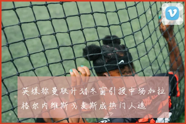 英媒称曼联计划冬窗引援中场加拉格尔内维斯戈麦斯成热门人选