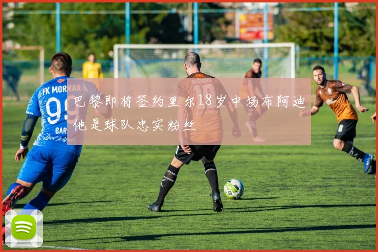 巴黎即将签约里尔18岁中场布阿迪他是球队忠实粉丝