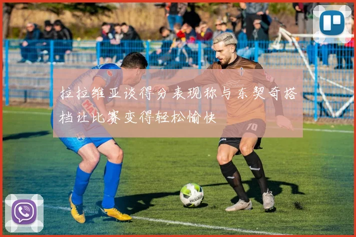 拉拉维亚谈得分表现称与东契奇搭档让比赛变得轻松愉快