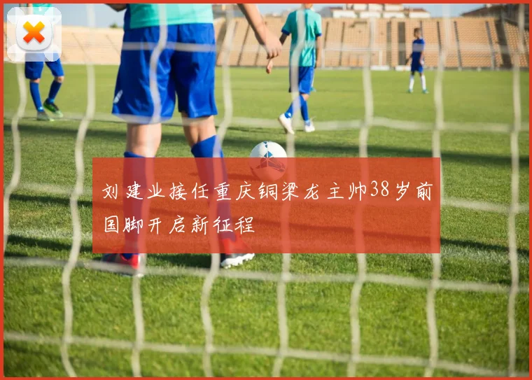刘建业接任重庆铜梁龙主帅38岁前国脚开启新征程