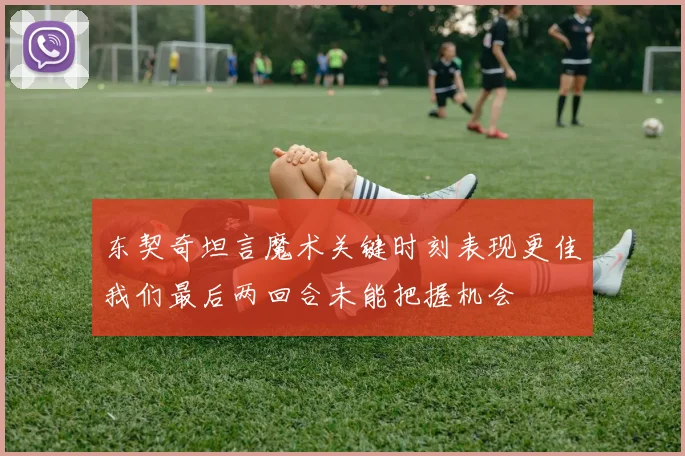东契奇坦言魔术关键时刻表现更佳我们最后两回合未能把握机会