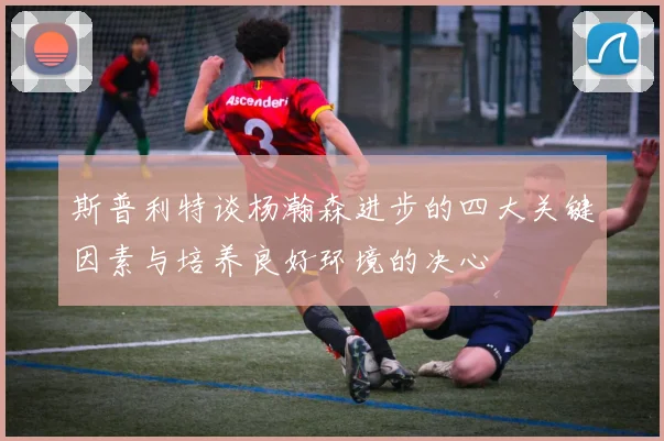 斯普利特谈杨瀚森进步的四大关键因素与培养良好环境的决心