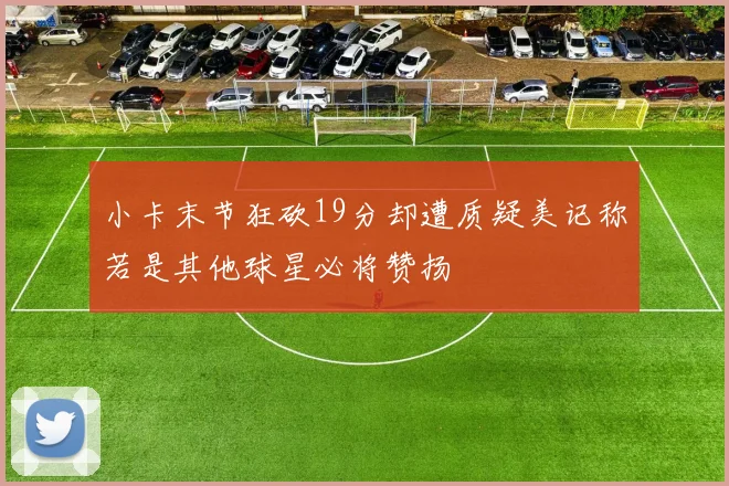 小卡末节狂砍19分却遭质疑美记称若是其他球星必将赞扬