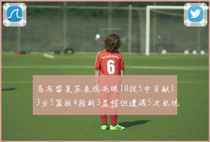 乌布雷复苏表现亮眼10投5中贡献13分5篮板4抢断3盖帽但遭遇5次犯规