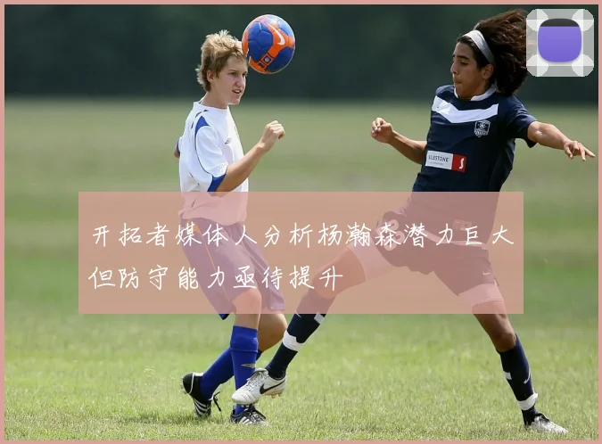 开拓者媒体人分析杨瀚森潜力巨大但防守能力亟待提升