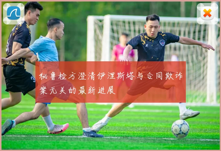 秘鲁检方澄清伊涅斯塔与合同欺诈案无关的最新进展