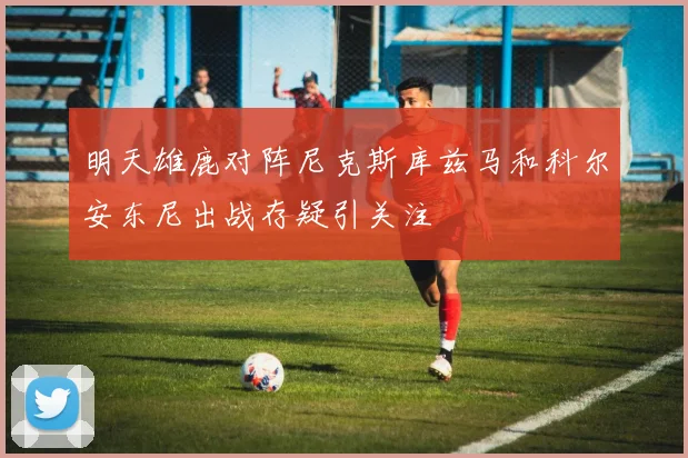 明天雄鹿对阵尼克斯库兹马和科尔安东尼出战存疑引关注