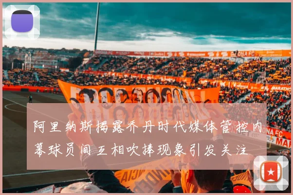 阿里纳斯揭露乔丹时代媒体管控内幕球员间互相吹捧现象引发关注