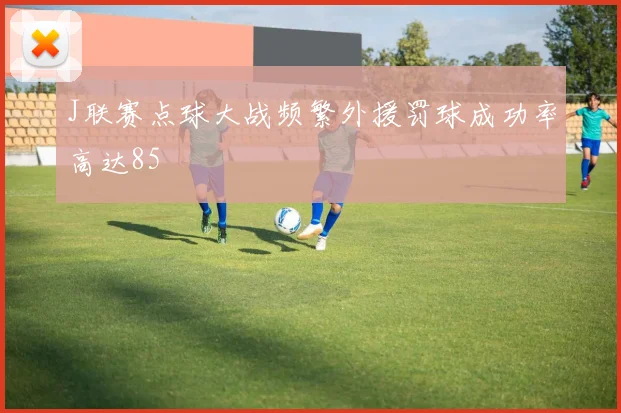 J联赛点球大战频繁外援罚球成功率高达85