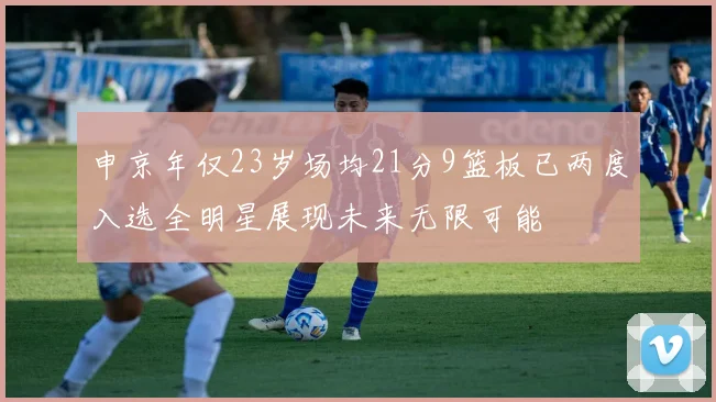 申京年仅23岁场均21分9篮板已两度入选全明星展现未来无限可能