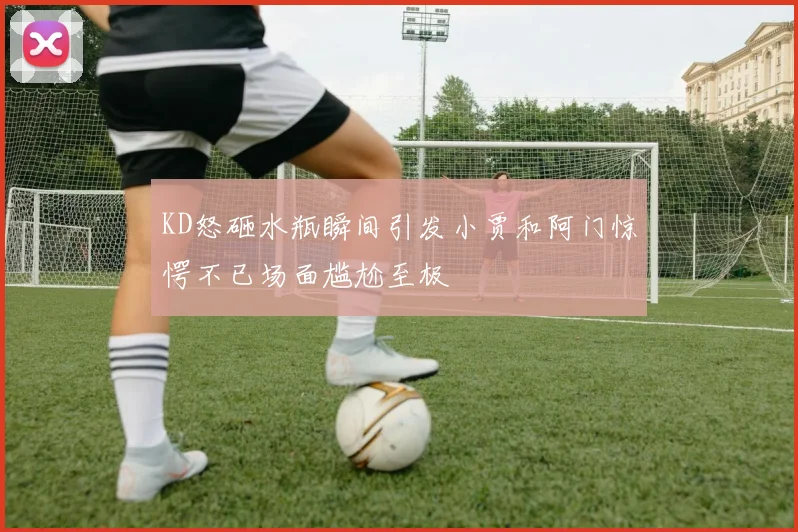 KD怒砸水瓶瞬间引发小贾和阿门惊愕不已场面尴尬至极
