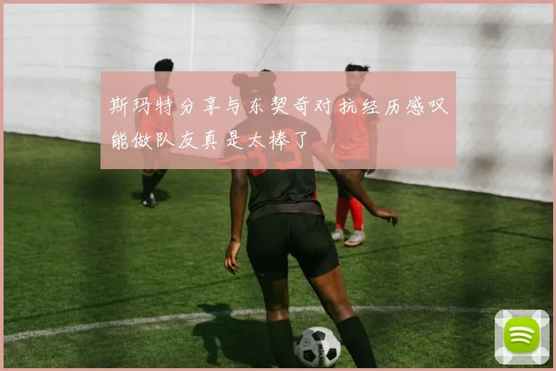 斯玛特分享与东契奇对抗经历感叹能做队友真是太棒了