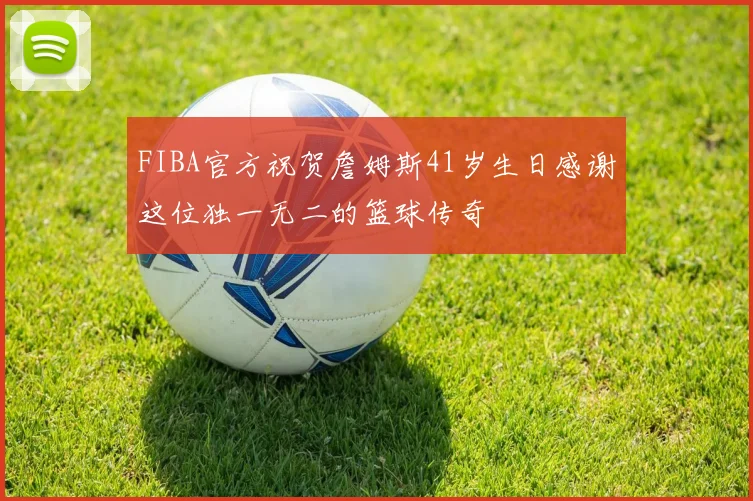 FIBA官方祝贺詹姆斯41岁生日感谢这位独一无二的篮球传奇