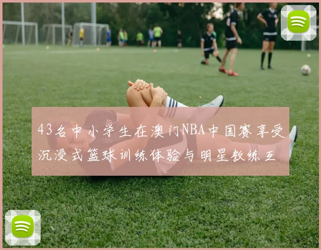 43名中小学生在澳门NBA中国赛享受沉浸式篮球训练体验与明星教练互动