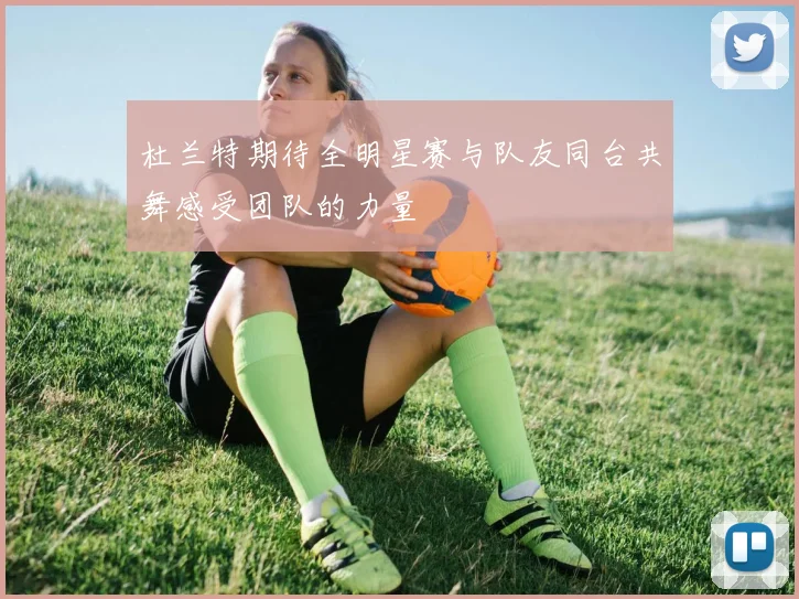 杜兰特期待全明星赛与队友同台共舞感受团队的力量