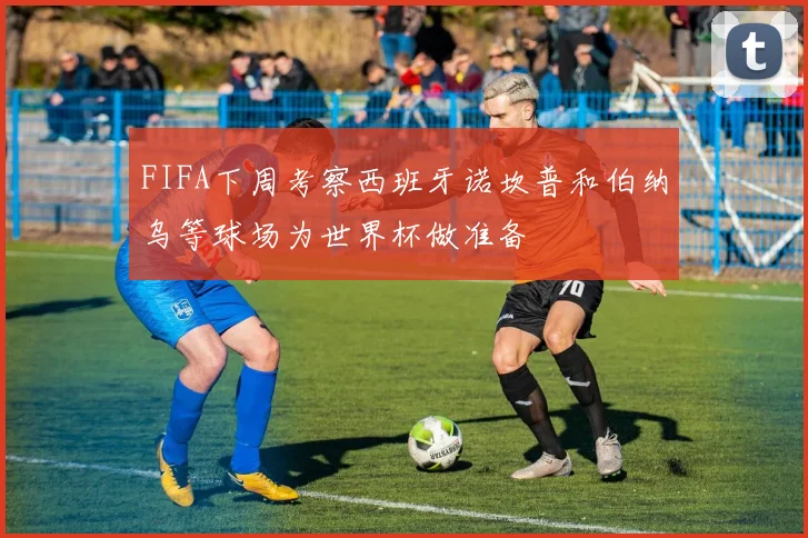 FIFA下周考察西班牙诺坎普和伯纳乌等球场为世界杯做准备