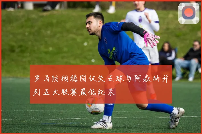 罗马防线稳固仅失五球与阿森纳并列五大联赛最低纪录
