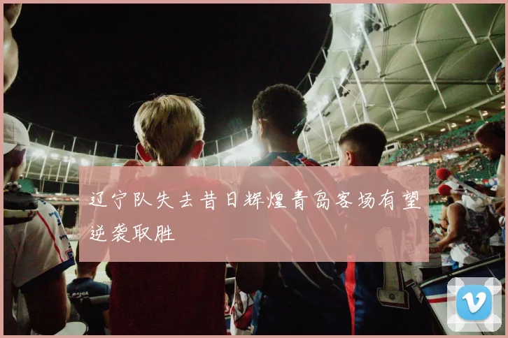 辽宁队失去昔日辉煌青岛客场有望逆袭取胜