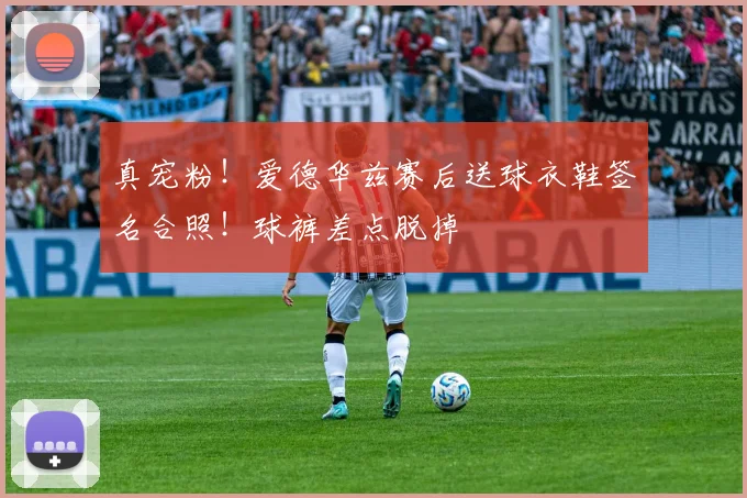 真宠粉！爱德华兹赛后送球衣鞋签名合照！球裤差点脱掉