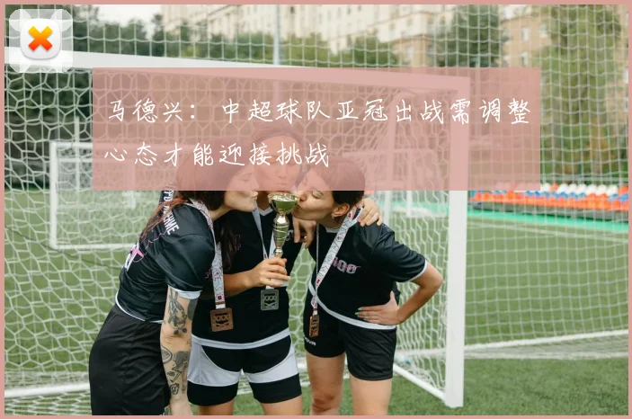 马德兴：中超球队亚冠出战需调整心态才能迎接挑战