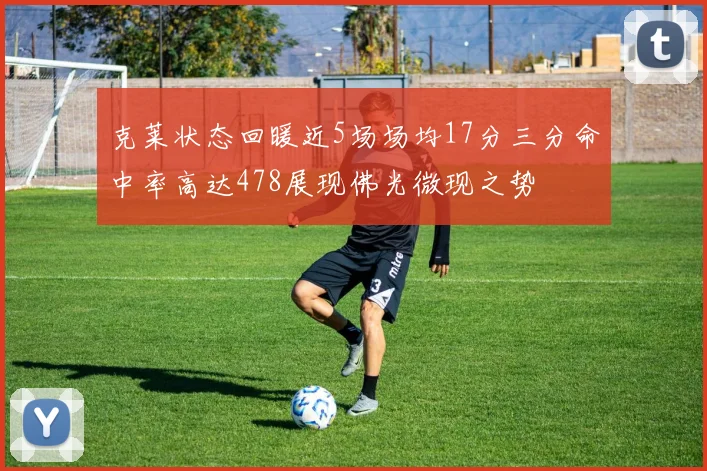 克莱状态回暖近5场场均17分三分命中率高达478展现佛光微现之势
