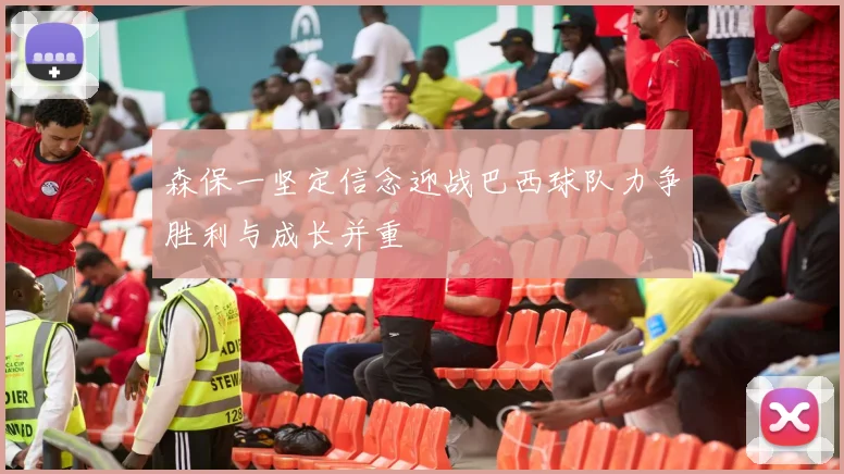 森保一坚定信念迎战巴西球队力争胜利与成长并重