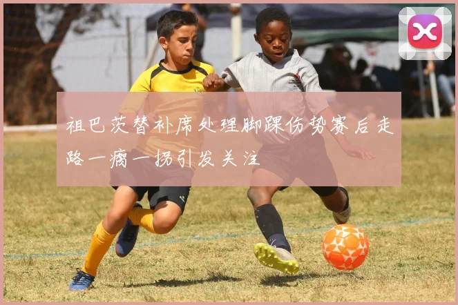 祖巴茨替补席处理脚踝伤势赛后走路一瘸一拐引发关注