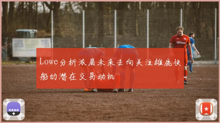 Lowe分析浓眉未来去向关注雄鹿快船的潜在交易动机