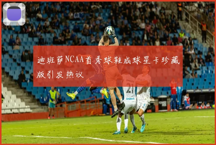迪班萨NCAA首秀球鞋成球星卡珍藏版引发热议