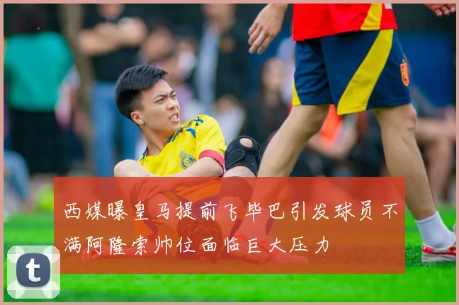 西媒曝皇马提前飞毕巴引发球员不满阿隆索帅位面临巨大压力