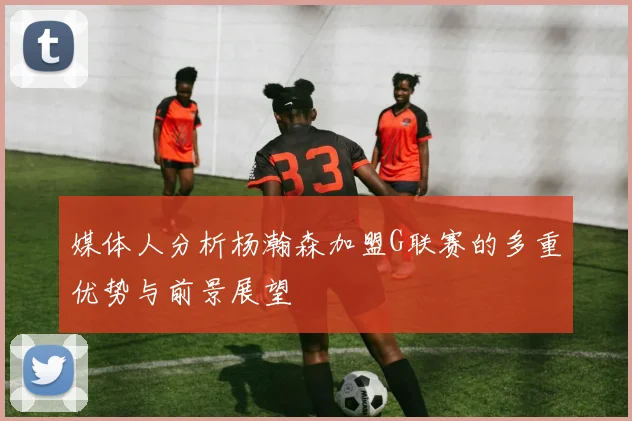 媒体人分析杨瀚森加盟G联赛的多重优势与前景展望
