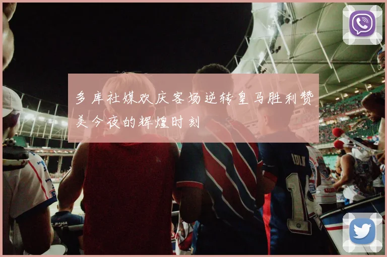 多库社媒欢庆客场逆转皇马胜利赞美今夜的辉煌时刻