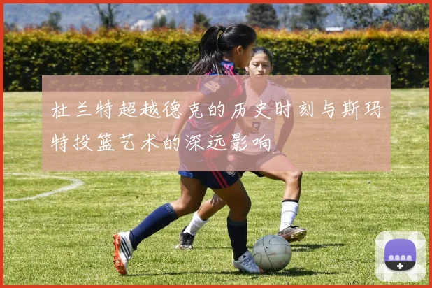 杜兰特超越德克的历史时刻与斯玛特投篮艺术的深远影响